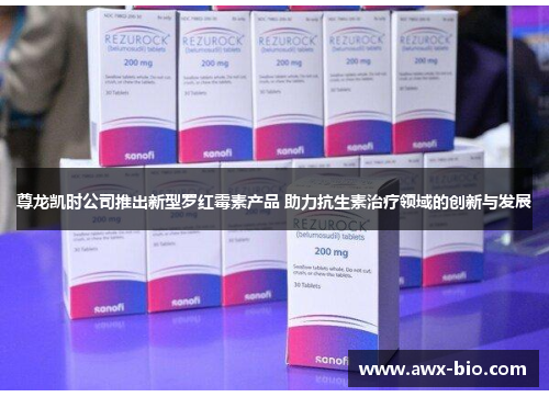 尊龙凯时公司推出新型罗红霉素产品 助力抗生素治疗领域的创新与发展